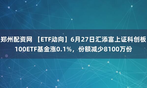郑州配资网 【ETF动向】6月27日汇添富上证科创板100ETF基金涨0.1%，份额减少8100万份