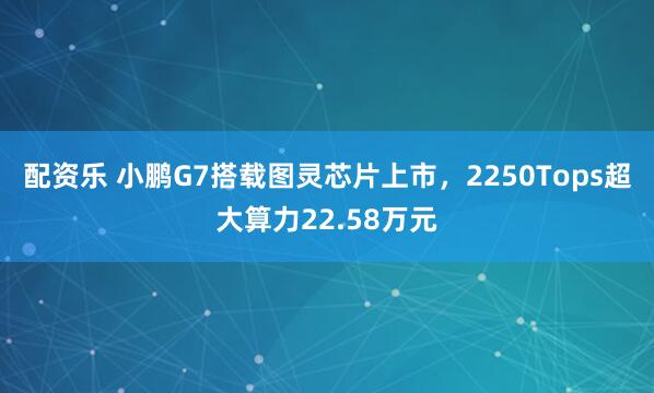 配资乐 小鹏G7搭载图灵芯片上市，2250Tops超大算力22.58万元