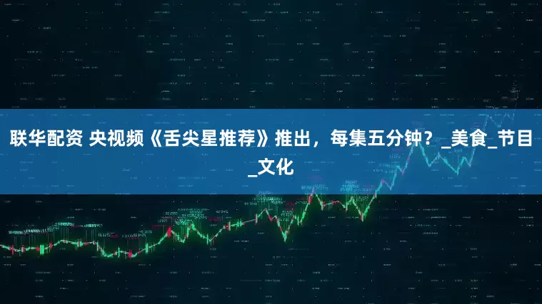 联华配资 央视频《舌尖星推荐》推出，每集五分钟？_美食_节目_文化