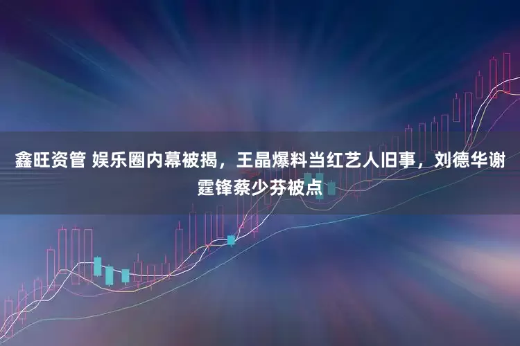 鑫旺资管 娱乐圈内幕被揭，王晶爆料当红艺人旧事，刘德华谢霆锋蔡少芬被点