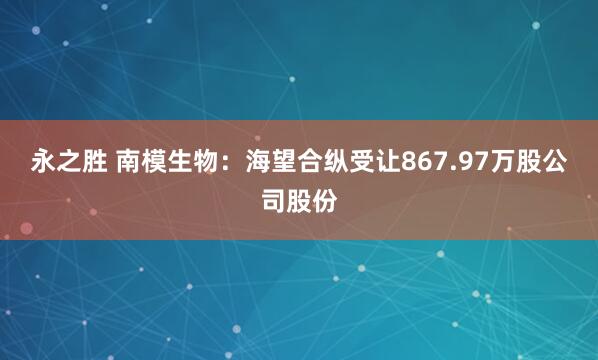 永之胜 南模生物：海望合纵受让867.97万股公司股份