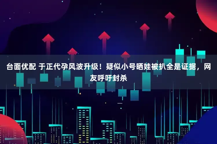 台面优配 于正代孕风波升级！疑似小号晒娃被扒全是证据，网友呼吁封杀
