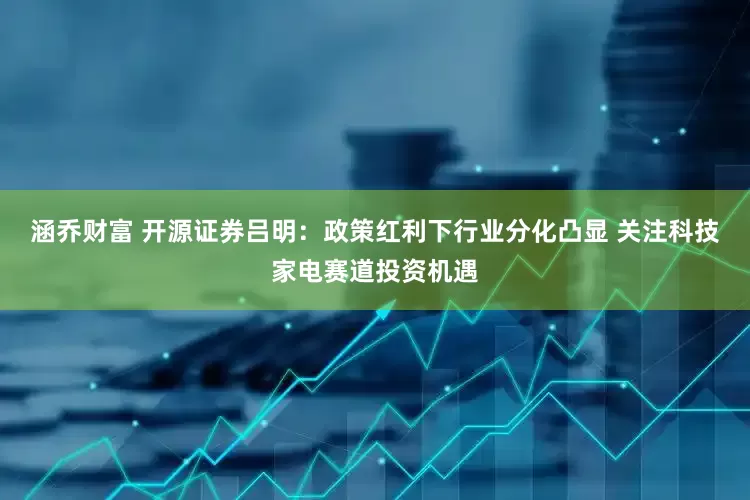 涵乔财富 开源证券吕明：政策红利下行业分化凸显 关注科技家电赛道投资机遇