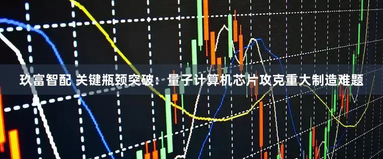 玖富智配 关键瓶颈突破：量子计算机芯片攻克重大制造难题