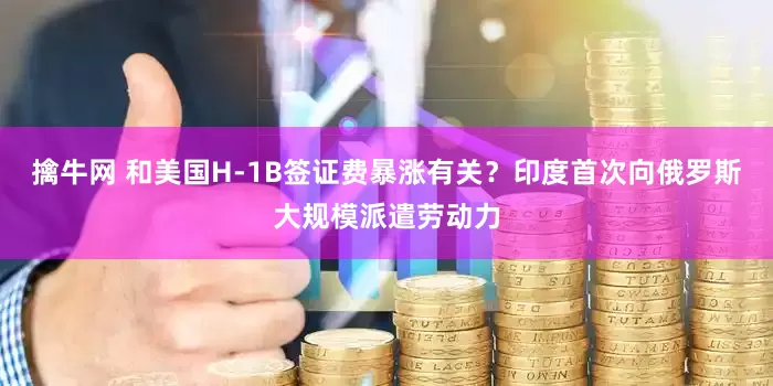 擒牛网 和美国H-1B签证费暴涨有关？印度首次向俄罗斯大规模派遣劳动力