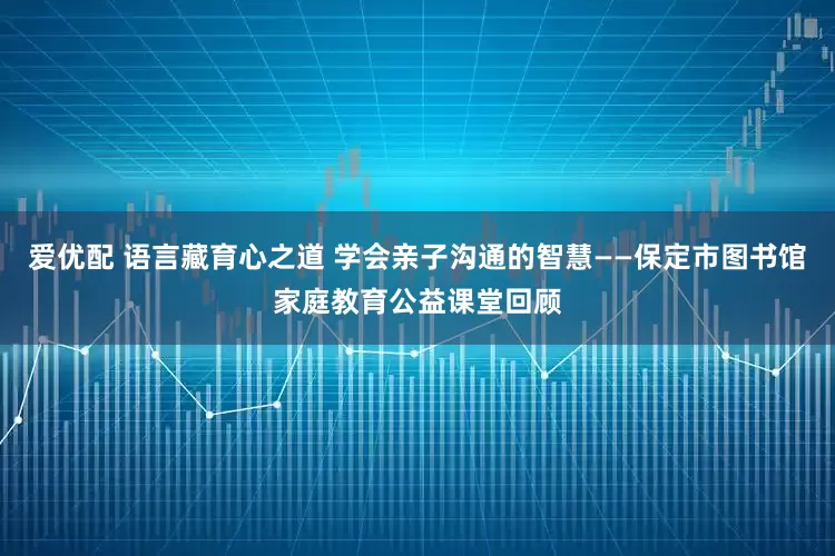 爱优配 语言藏育心之道 学会亲子沟通的智慧——保定市图书馆家庭教育公益课堂回顾