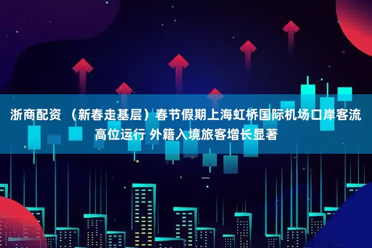 浙商配资 （新春走基层）春节假期上海虹桥国际机场口岸客流高位运行 外籍入境旅客增长显著