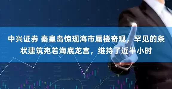 中兴证券 秦皇岛惊现海市蜃楼奇观，罕见的条状建筑宛若海底龙宫，维持了近半小时