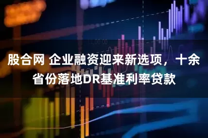 股合网 企业融资迎来新选项，十余省份落地DR基准利率贷款