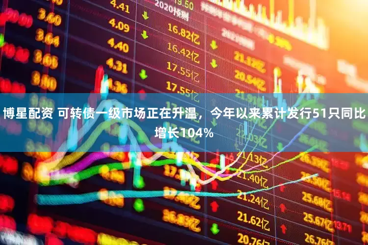博星配资 可转债一级市场正在升温，今年以来累计发行51只同比增长104%