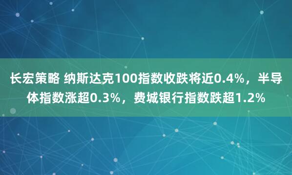 长宏策略 纳斯达克100指数收跌将近0.4%，半导体指数涨超0.3%，费城银行指数跌超1.2%